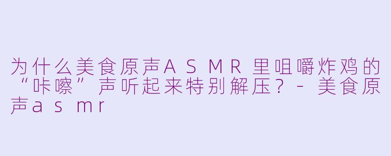 为什么美食原声ASMR里咀嚼炸鸡的“咔嚓”声听起来特别解压？-美食原声asmr