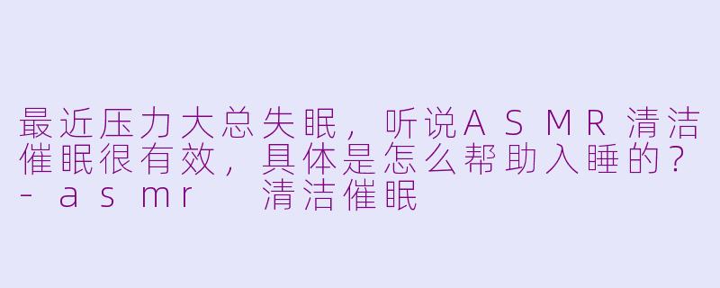 最近压力大总失眠，听说ASMR清洁催眠很有效，具体是怎么帮助入睡的？-asmr 清洁催眠