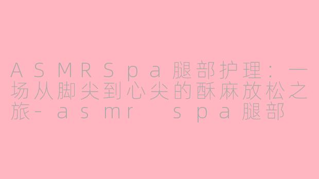 ASMRSpa腿部护理:一场从脚尖到心尖的酥麻放松之旅-asmr spa腿部