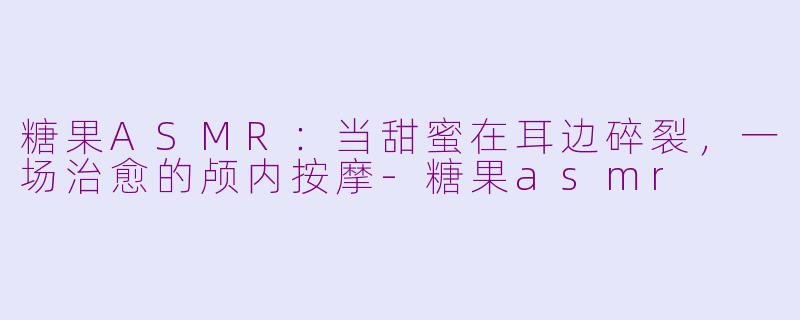 糖果ASMR:当甜蜜在耳边碎裂,一场治愈的颅内按摩-糖果asmr