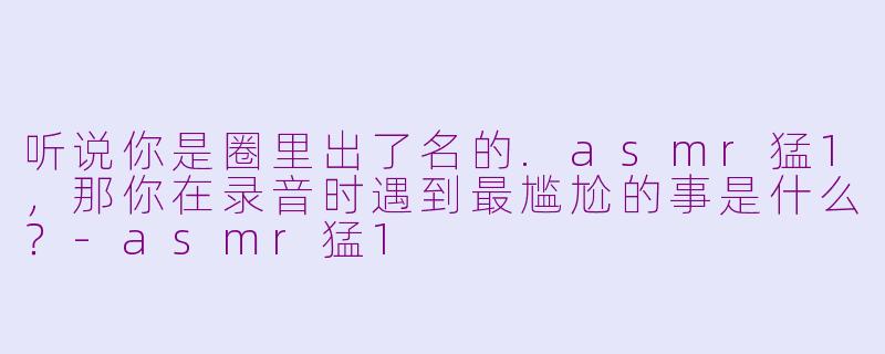 听说你是圈里出了名的.asmr猛1，那你在录音时遇到最尴尬的事是什么？-asmr猛1