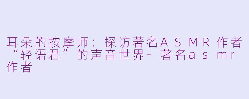 耳朵的按摩师:探访著名ASMR作者“轻语君”的声音世界-著名asmr作者