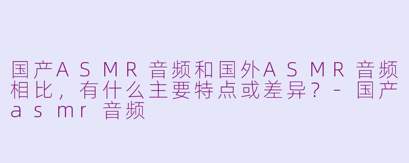 国产ASMR音频和国外ASMR音频相比,有什么主要特点或差异?-国产asmr音频