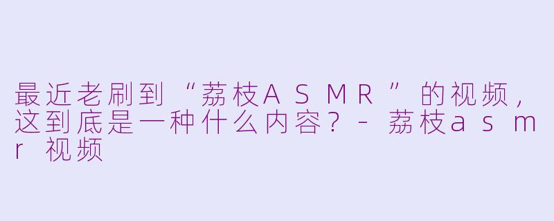最近老刷到“荔枝ASMR”的视频，这到底是一种什么内容？-荔枝asmr视频