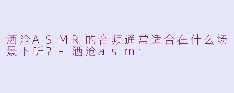 洒沧ASMR的音频通常适合在什么场景下听？-洒沧asmr