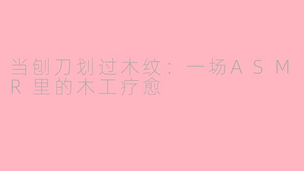 当刨刀划过木纹:一场ASMR里的木工疗愈