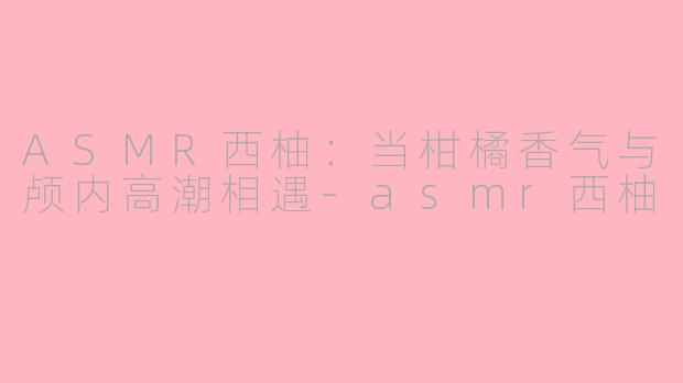 ASMR西柚：当柑橘香气与颅内高潮相遇-asmr西柚