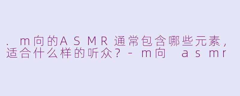 .m向的ASMR通常包含哪些元素，适合什么样的听众？-m向 asmr