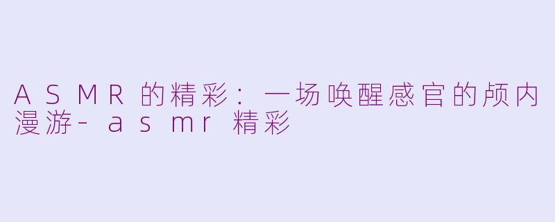 ASMR的精彩:一场唤醒感官的颅内漫游-asmr精彩