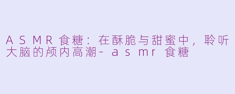 ASMR食糖:在酥脆与甜蜜中,聆听大脑的颅内高潮-asmr食糖