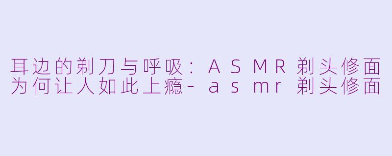 耳边的剃刀与呼吸:ASMR剃头修面为何让人如此上瘾-asmr剃头修面