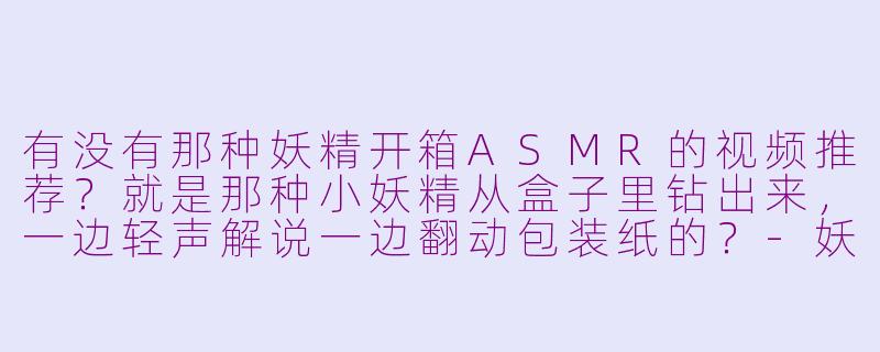 有没有那种妖精开箱ASMR的视频推荐？就是那种小妖精从盒子里钻出来，一边轻声解说一边翻动包装纸的？-妖精开箱asmr