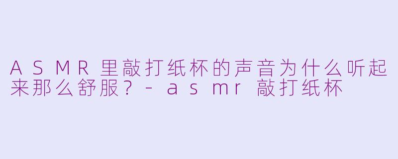 ASMR里敲打纸杯的声音为什么听起来那么舒服？-asmr敲打纸杯