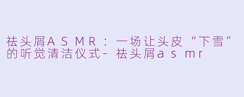 祛头屑ASMR:一场让头皮“下雪”的听觉清洁仪式-祛头屑asmr