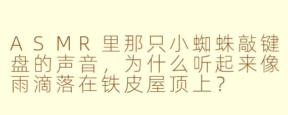 ASMR里那只小蜘蛛敲键盘的声音，为什么听起来像雨滴落在铁皮屋顶上？