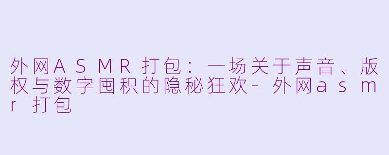 外网ASMR打包:一场关于声音、版权与数字囤积的隐秘狂欢-外网asmr打包