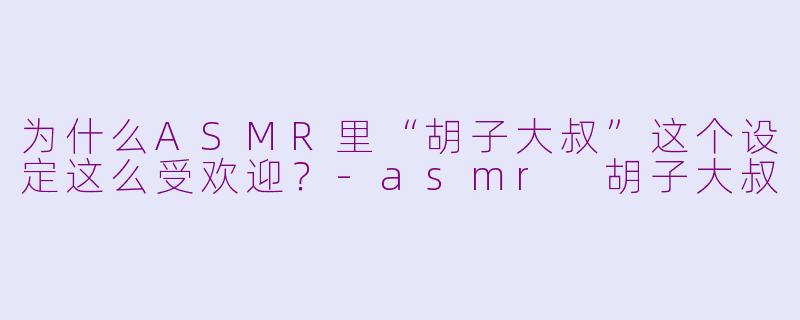 为什么ASMR里“胡子大叔”这个设定这么受欢迎？-asmr 胡子大叔