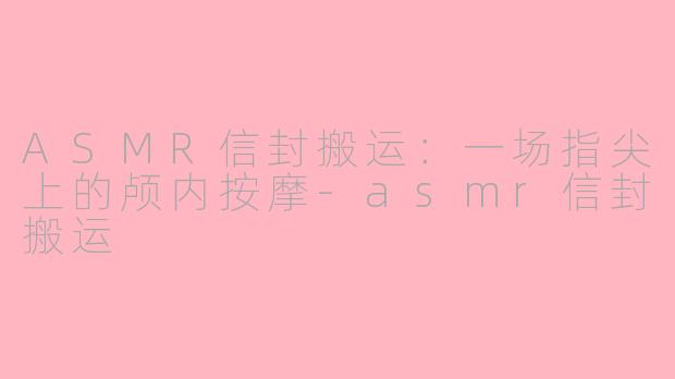 ASMR信封搬运:一场指尖上的颅内按摩-asmr信封搬运