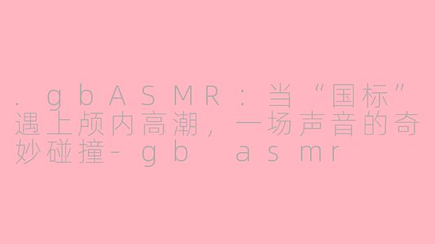 .gbASMR：当“国标”遇上颅内高潮，一场声音的奇妙碰撞-gb asmr