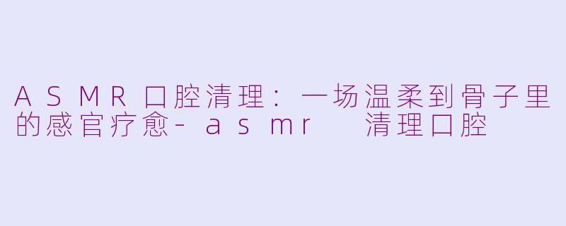 ASMR口腔清理:一场温柔到骨子里的感官疗愈-asmr 清理口腔