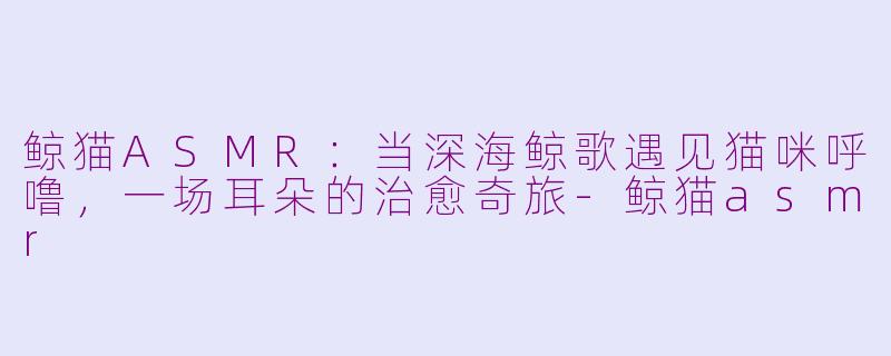鲸猫ASMR:当深海鲸歌遇见猫咪呼噜,一场耳朵的治愈奇旅-鲸猫asmr