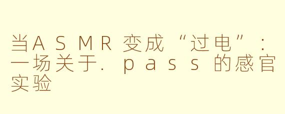 当ASMR变成“过电”:一场关于.pass的感官实验
