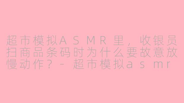超市模拟ASMR里，收银员扫商品条码时为什么要故意放慢动作？-超市模拟asmr