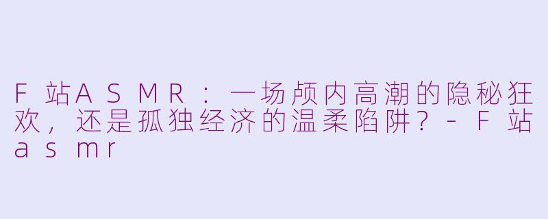F站ASMR:一场颅内高潮的隐秘狂欢,还是孤独经济的温柔陷阱?-F站asmr