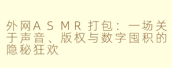 外网ASMR打包:一场关于声音、版权与数字囤积的隐秘狂欢