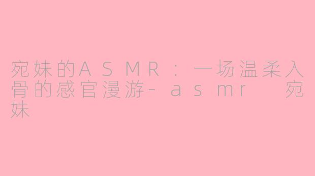 宛妹的ASMR:一场温柔入骨的感官漫游-asmr 宛妹