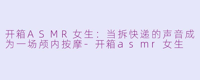 开箱ASMR女生:当拆快递的声音成为一场颅内按摩-开箱asmr女生