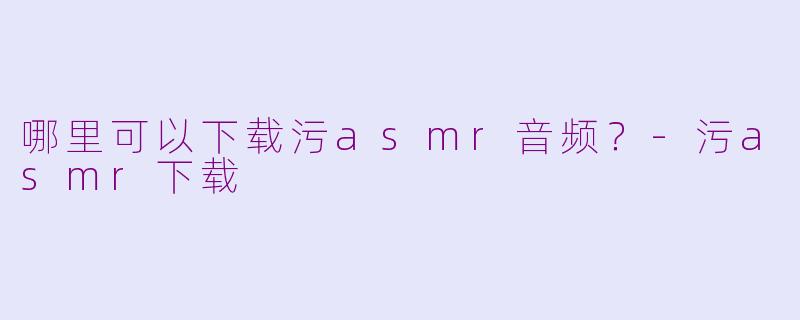 哪里可以下载污asmr音频？-污asmr下载