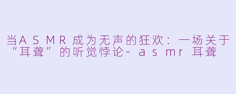 当ASMR成为无声的狂欢:一场关于“耳聋”的听觉悖论-asmr耳聋
