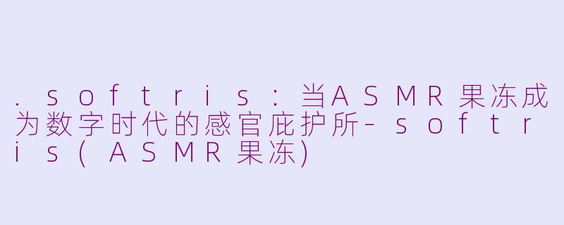 .softris:当ASMR果冻成为数字时代的感官庇护所-softris(ASMR果冻)