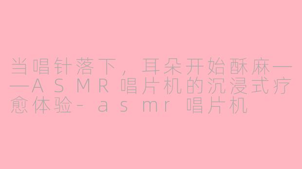 当唱针落下,耳朵开始酥麻——ASMR唱片机的沉浸式疗愈体验-asmr唱片机