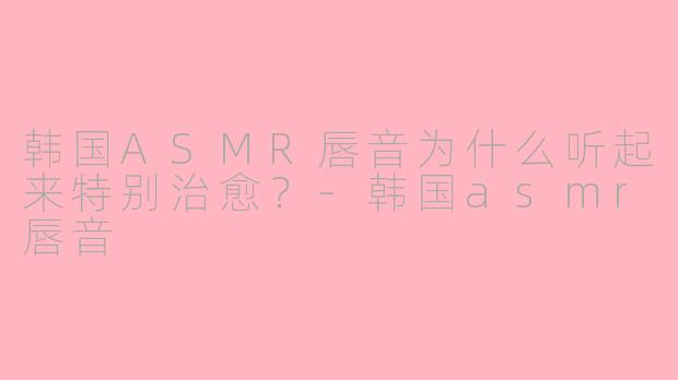 韩国ASMR唇音为什么听起来特别治愈？-韩国asmr唇音