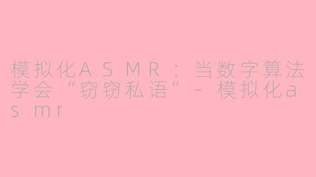 模拟化ASMR:当数字算法学会“窃窃私语”-模拟化asmr